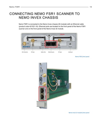 Nemo FSR1 14
CONNECTING NEMO FSR1 SCANNER TO
NEMO INVEX CHASSIS
Nemo FSR1 is connected to the Nemo Invex chassis (SI module) with an Ethernet cable
(product code 421021-18). Ethernet ports are located on the front panel of the Nemo FSR1
scanner and on the front panel of the Nemo Invex SI module.
Nemo FSR1 front panel.
Nemo Invex SI module front panel.
 