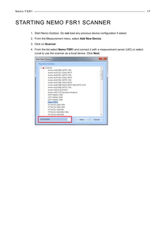 Nemo FSR1 17
STARTING NEMO FSR1 SCANNER
1. Start Nemo Outdoor. Do not load any previous device configuration if asked.
2. From the Measurement menu, select Add New Device.
3. Click on Scanner.
4. From the list select Nemo FSR1 and connect it with a measurement server (UIC) or select
Local to use the scanner as a local device. Click Next.
 