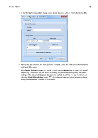 Nemo FSR1 18
5. In the Device Configuration dialog, select Nemo Scanner LAN as the Port and click OK.
6. If the dialog did not close, the startup did not succeed. Check the cable connections and the
settings and try again.
7. If the Device Status window is not visible, open it from the View menu. A green light should
be blinking. This means that the device is working properly and scanning using the default
settings. If the status field displays, Device is not started, check that you are in online mode
(click the Work Offline/Online button ). If the device is started but not scanning, check
that you have selected channels to be scanned.
 