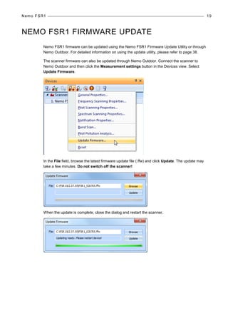 Nemo FSR1 19
NEMO FSR1 FIRMWARE UPDATE
Nemo FSR1 firmware can be updated using the Nemo FSR1 Firmware Update Utility or through
Nemo Outdoor. For detailed information on using the update utility, please refer to page 38.
The scanner firmware can also be updated through Nemo Outdoor. Connect the scanner to
Nemo Outdoor and then click the Measurement settings button in the Devices view. Select
Update Firmware.
In the File field, browse the latest firmware update file (.ffw) and click Update. The update may
take a few minutes. Do not switch off the scanner!
When the update is complete, close the dialog and restart the scanner.
 