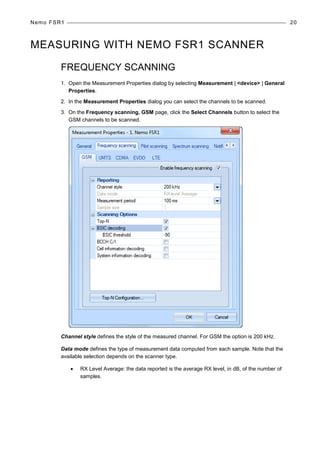 Nemo FSR1 20
MEASURING WITH NEMO FSR1 SCANNER
FREQUENCY SCANNING
1. Open the Measurement Properties dialog by selecting Measurement | <device> | General
Properties.
2. In the Measurement Properties dialog you can select the channels to be scanned.
3. On the Frequency scanning, GSM page, click the Select Channels button to select the
GSM channels to be scanned.
Channel style defines the style of the measured channel. For GSM the option is 200 kHz.
Data mode defines the type of measurement data computed from each sample. Note that the
available selection depends on the scanner type.
• RX Level Average: the data reported is the average RX level, in dB, of the number of
samples.
 