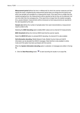 Nemo FSR1 21
Measurement period defines the time in milliseconds for which the scanner measures and then
reports the result. Lengthening the measurement period does not change the time period over
which raw samples are averaged for a measurement result. If the report time is smaller than the
needed averaging time, the measurements will be reported as fast as they can be delivered, but
not more often than the averaging time. If the report time is longer than the needed averaging
time, pauses between measurements will be introduced so that measurements are reported at
the rate requested by the user.
Sample size defines the number of samples taken from each channel before a measurement
result is written to file.
Selecting the BSIC decoding option enables BSIC values and co-channel C/I measurements.
BSIC threshold defines the minimum BSIC level that the scanner reports.
Select the BCCH C/I option to activate BCCH decoding. Co-channel C/I is also enabled.
Cell information decoding. Mobile Network Code, Mobile Country Code and Cell ID
information can be decoded from BCCH messages. Note that this is only enabled in online
mode and if the option has been purchased with the scanner.
When the System information decoding option is selected, L3 messages are written in the log
file.
4. Click the Start Recording button to start recording the results in an output file.
 