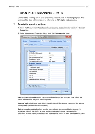 Nemo FSR1 22
TOP-N PILOT SCANNING - UMTS
Unknown Pilot scanning can be used for scanning unknown pilots or the strongest pilots. The
Unknown Pilot Scan will from now on be referred to as TOP-N pilot mode/scanning.
∇ To set pilot scanning settings:
1. Open the Measurement Properties dialog by selecting Measurement | <device> | General
Properties.
2. In the Measurement Properties dialog, go to the Pilot scanning page.
CPICH Ec/No threshold defines the minimum level for the CPICH Ec/No. If the values are
below the threshold, the pilots are not reported.
Channel style refers to the style of the channel. For UMTS scanners, the options are Narrow
Band (200kHz) and Wide Band (3.84MHz).
Data processing method defines how the scanned data is processed by the scanner. In
aggregate method, the sum of all peak pilot Ec/Io values above the PN threshold is
calculated. If there are no peaks above the PN threshold, value -30 dB is returned for WCDMA.
 