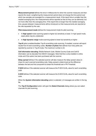 Nemo FSR1 23
Measurement period defines the time in milliseconds for which the scanner measures and then
reports the result. Lengthening the measurement period does not change the time period over
which raw samples are averaged for a measurement result. If the report time is smaller than the
needed averaging time, the measurements will be reported as fast as they can be delivered, but
not more often than the averaging time. If the report time is longer than the needed averaging
time, pauses between measurements will be introduced so that measurements are reported at
the rate requested by the user.
Pilot measurement mode defines the measurement mode for pilot scanning.
• In High speed mode scanning speed is higher but sensitivity is lower. In high speed mode,
weak pilots may be undetected.
• In High dynamic range mode scanning speed is lower but sensitivity is higher.
Top-N option enables/disables Top-N scrambling code scanning. If enabled, scanner will report
results from N best scrambling codes. Number of pilots field defines how many pilots are
reported by scanner in Top-N mode. The maximum number is 32.
Cell information decoding. Mobile Network Code, Mobile Country Code and Cell ID
information can be decoded from BCCH messages. Note that this is only enabled in online
mode and if the option has been purchased with the scanner.
Delay spread defines if the selected scanner will also measure the delay spread value (in
chips) for each scanned scrambling code. Delay spread is determined as the difference
between the last and first component to break the threshold set in PN Threshold.
P-SCH defines if the selected scanner will measure the P-SCH Ec/N0 value for each scrambling
code.
S-SCH defines if the selected scanner will measure the S-SCH Ec/N0 value for each scrambling
code.
When the System information decoding option is selected, L3 messages are written in the log
file.
The Top-N Configuration button will open the Select Channels dialog where you can select
channels for pilot scanning.
 