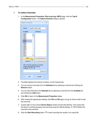 Nemo FSR1 24
∇ To select channels:
1. In the Measurement Properties, Pilot scanning, UMTS page, click the Top-N
Configuration button. The Select Channels dialog is opened.
2. The table displays the channel numbers, not the frequencies.
3. You can remove channels from the Selected list by selecting a channel and clicking the
Remove button.
4. You can add channels to the Selected list by selecting a channel from the Available list
and clicking the Add button.
5. Click OK to return to the Measurement Properties dialog.
6. After making the appropriate settings, click OK and OK again and go to online mode to start
the scanning.
7. A green light on the scanner Device Status window should start blinking. This means that
the device is working properly and scanning using the default settings. In TOP-N Mode this
may take a few seconds.
8. Click the Start Recording button to start recording the results in an output file.
 