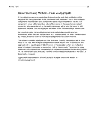 Nemo FSR1 25
Data Processing Method – Peak vs Aggregate
If the multipath components are significantly lower than the peak, their contribution will be
negligible and the aggregate will be the same as the peak. However, if one or more multipath
components are close to the peak component in power, its power combined with the peak
component’s power will be larger than either of them alone. In the case where a multipath
component is the same strength as the peak the aggregate will be twice the power, or 3dB
higher than the peak. Thus, the aggregate will always be the same as or larger than the peak.
As a practical matter, many multipath components are typically present in an urban
environment, where there are many surfaces (e.g., buildings) which can reflect the radio signal.
By contrast, there may be few or no multipath components in a rural environment.
The difference between Aggregate and Peak is variable. Probably the difference will lie in the
range of 0 to 4 dB. If the multipath components are small, they will have no contribution and
aggregate will be equal to peak (0 dB difference). In the case above where one multipath is
equal to the peak, the doubling of power gives +3dB to the aggregate. There might be cases
where two components are the same strength as the peak and this would result in an aggregate
+4.7dB relative to the peak. Naturally, if another component becomes higher than the “peak”, it
becomes the new peak.
Aggregation does not happen over time, but over multipath components that are all
simultaneously present.
 