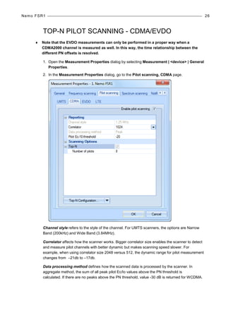 Nemo FSR1 26
TOP-N PILOT SCANNING - CDMA/EVDO
♦ Note that the EVDO measurements can only be performed in a proper way when a
CDMA2000 channel is measured as well. In this way, the time relationship between the
different PN offsets is resolved.
1. Open the Measurement Properties dialog by selecting Measurement | <device> | General
Properties.
2. In the Measurement Properties dialog, go to the Pilot scanning, CDMA page.
Channel style refers to the style of the channel. For UMTS scanners, the options are Narrow
Band (200kHz) and Wide Band (3.84MHz).
Correlator affects how the scanner works. Bigger correlator size enables the scanner to detect
and measure pilot channels with better dynamic but makes scanning speed slower. For
example, when using correlator size 2048 versus 512, the dynamic range for pilot measurement
changes from –21db to –17db.
Data processing method defines how the scanned data is processed by the scanner. In
aggregate method, the sum of all peak pilot Ec/Io values above the PN threshold is
calculated. If there are no peaks above the PN threshold, value -30 dB is returned for WCDMA.
 