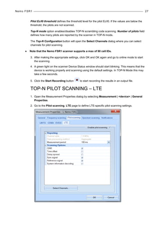 Nemo FSR1 27
Pilot Ec/I0 threshold defines the threshold level for the pilot Ec/I0. If the values are below the
threshold, the pilots are not scanned.
Top-N mode option enables/disables TOP-N scrambling code scanning. Number of pilots field
defines how many pilots are reported by the scanner in TOP-N mode.
The Top-N Configuration button will open the Select Channels dialog where you can select
channels for pilot scanning.
♦ Note that the Nemo FSR1 scanner supports a max of 90 cell IDs.
3. After making the appropriate settings, click OK and OK again and go to online mode to start
the scanning.
4. A green light on the scanner Device Status window should start blinking. This means that the
device is working properly and scanning using the default settings. In TOP-N Mode this may
take a few seconds.
5. Click the Start Recording button to start recording the results in an output file.
TOP-N PILOT SCANNING – LTE
1. Open the Measurement Properties dialog by selecting Measurement | <device> | General
Properties.
2. Go to the Pilot scanning, LTE page to define LTE-specific pilot scanning settings.
 