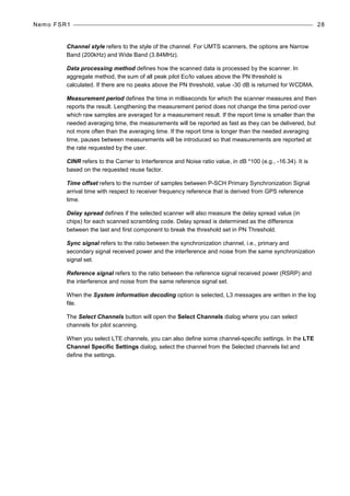 Nemo FSR1 28
Channel style refers to the style of the channel. For UMTS scanners, the options are Narrow
Band (200kHz) and Wide Band (3.84MHz).
Data processing method defines how the scanned data is processed by the scanner. In
aggregate method, the sum of all peak pilot Ec/Io values above the PN threshold is
calculated. If there are no peaks above the PN threshold, value -30 dB is returned for WCDMA.
Measurement period defines the time in milliseconds for which the scanner measures and then
reports the result. Lengthening the measurement period does not change the time period over
which raw samples are averaged for a measurement result. If the report time is smaller than the
needed averaging time, the measurements will be reported as fast as they can be delivered, but
not more often than the averaging time. If the report time is longer than the needed averaging
time, pauses between measurements will be introduced so that measurements are reported at
the rate requested by the user.
CINR refers to the Carrier to Interference and Noise ratio value, in dB *100 (e.g., -16.34). It is
based on the requested reuse factor.
Time offset refers to the number of samples between P-SCH Primary Synchronization Signal
arrival time with respect to receiver frequency reference that is derived from GPS reference
time.
Delay spread defines if the selected scanner will also measure the delay spread value (in
chips) for each scanned scrambling code. Delay spread is determined as the difference
between the last and first component to break the threshold set in PN Threshold.
Sync signal refers to the ratio between the synchronization channel, i.e., primary and
secondary signal received power and the interference and noise from the same synchronization
signal set.
Reference signal refers to the ratio between the reference signal received power (RSRP) and
the interference and noise from the same reference signal set.
When the System information decoding option is selected, L3 messages are written in the log
file.
The Select Channels button will open the Select Channels dialog where you can select
channels for pilot scanning.
When you select LTE channels, you can also define some channel-specific settings. In the LTE
Channel Specific Settings dialog, select the channel from the Selected channels list and
define the settings.
 