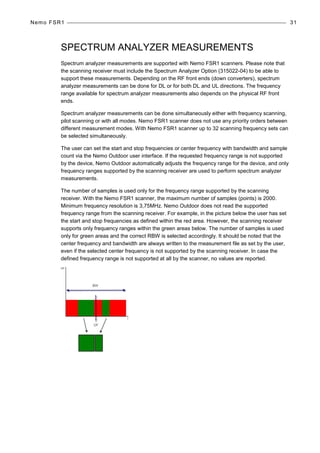 Nemo FSR1 31
SPECTRUM ANALYZER MEASUREMENTS
Spectrum analyzer measurements are supported with Nemo FSR1 scanners. Please note that
the scanning receiver must include the Spectrum Analyzer Option (315022-04) to be able to
support these measurements. Depending on the RF front ends (down converters), spectrum
analyzer measurements can be done for DL or for both DL and UL directions. The frequency
range available for spectrum analyzer measurements also depends on the physical RF front
ends.
Spectrum analyzer measurements can be done simultaneously either with frequency scanning,
pilot scanning or with all modes. Nemo FSR1 scanner does not use any priority orders between
different measurement modes. With Nemo FSR1 scanner up to 32 scanning frequency sets can
be selected simultaneously.
The user can set the start and stop frequencies or center frequency with bandwidth and sample
count via the Nemo Outdoor user interface. If the requested frequency range is not supported
by the device, Nemo Outdoor automatically adjusts the frequency range for the device, and only
frequency ranges supported by the scanning receiver are used to perform spectrum analyzer
measurements.
The number of samples is used only for the frequency range supported by the scanning
receiver. With the Nemo FSR1 scanner, the maximum number of samples (points) is 2000.
Minimum frequency resolution is 3,75MHz. Nemo Outdoor does not read the supported
frequency range from the scanning receiver. For example, in the picture below the user has set
the start and stop frequencies as defined within the red area. However, the scanning receiver
supports only frequency ranges within the green areas below. The number of samples is used
only for green areas and the correct RBW is selected accordingly. It should be noted that the
center frequency and bandwidth are always written to the measurement file as set by the user,
even if the selected center frequency is not supported by the scanning receiver. In case the
defined frequency range is not supported at all by the scanner, no values are reported.
 
