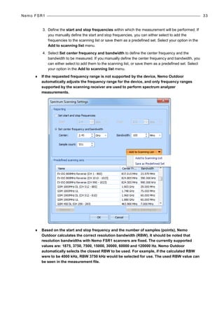 Nemo FSR1 33
3. Define the start and stop frequencies within which the measurement will be performed. If
you manually define the start and stop frequencies, you can either select to add the
frequencies to the scanning list or save them as a predefined set. Select your option in the
Add to scanning list menu.
4. Select Set center frequency and bandwidth to define the center frequency and the
bandwidth to be measured. If you manually define the center frequency and bandwidth, you
can either select to add them to the scanning list, or save them as a predefined set. Select
your option in the Add to scanning list menu.
♦ If the requested frequency range is not supported by the device, Nemo Outdoor
automatically adjusts the frequency range for the device, and only frequency ranges
supported by the scanning receiver are used to perform spectrum analyzer
measurements.
♦ Based on the start and stop frequency and the number of samples (points), Nemo
Outdoor calculates the correct resolution bandwidth (RBW). It should be noted that
resolution bandwidths with Nemo FSR1 scanners are fixed. The currently supported
values are: 1875, 3750, 7500, 15000, 30000, 60000 and 120000 Hz. Nemo Outdoor
automatically selects the closest RBW to be used. For example, if the calculated RBW
were to be 4000 kHz, RBW 3750 kHz would be selected for use. The used RBW value can
be seen in the measurement file.
 