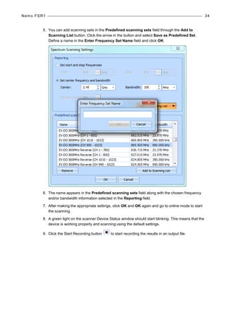 Nemo FSR1 34
5. You can add scanning sets in the Predefined scanning sets field through the Add to
Scanning List button. Click the arrow in the button and select Save as Predefined Set.
Define a name in the Enter Frequency Set Name field and click OK.
6. The name appears in the Predefined scanning sets field along with the chosen frequency
and/or bandwidth information selected in the Reporting field.
7. After making the appropriate settings, click OK and OK again and go to online mode to start
the scanning.
8. A green light on the scanner Device Status window should start blinking. This means that the
device is working properly and scanning using the default settings.
9. Click the Start Recording button to start recording the results in an output file.
 