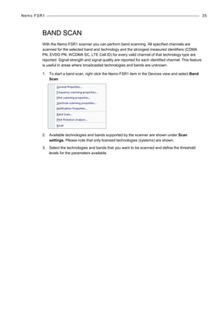 Nemo FSR1 35
BAND SCAN
With the Nemo FSR1 scanner you can perform band scanning. All specified channels are
scanned for the selected band and technology and the strongest measured identifiers (CDMA
PN, EVDO PN, WCDMA SC, LTE Cell ID) for every valid channel of that technology type are
reported. Signal strength and signal quality are reported for each identified channel. This feature
is useful in areas where broadcasted technologies and bands are unknown.
1. To start a band scan, right click the Nemo FSR1 item in the Devices view and select Band
Scan.
2. Available technologies and bands supported by the scanner are shown under Scan
settings. Please note that only licensed technologies (systems) are shown.
3. Select the technologies and bands that you want to be scanned and define the threshold
levels for the parameters available.
 