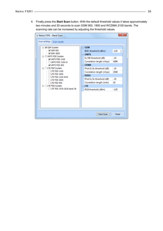 Nemo FSR1 36
4. Finally press the Start Scan button. With the default threshold values it takes approximately
two minutes and 30 seconds to scan GSM 900, 1800 and WCDMA 2100 bands. The
scanning rate can be increased by adjusting the threshold values.
 