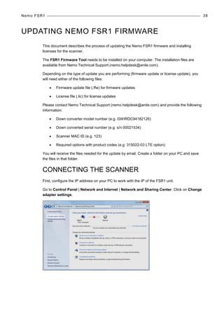 Nemo FSR1 38
UPDATING NEMO FSR1 FIRMWARE
This document describes the process of updating the Nemo FSR1 firmware and installing
licenses for the scanner.
The FSR1 Firmware Tool needs to be installed on your computer. The installation files are
available from Nemo Technical Support (nemo.helpdesk@anite.com).
Depending on the type of update you are performing (firmware update or license update), you
will need either of the following files:
• Firmware update file (.ffw) for firmware updates
• License file (.lic) for license updates
Please contact Nemo Technical Support (nemo.helpdesk@anite.com) and provide the following
information:
• Down converter model number (e.g. GWIRDC94182126)
• Down converted serial number (e.g. s/n 00021534)
• Scanner MAC ID (e.g. 123)
• Required options with product codes (e.g. 315022-03 LTE option)
You will receive the files needed for the update by email. Create a folder on your PC and save
the files in that folder.
CONNECTING THE SCANNER
First, configure the IP address on your PC to work with the IP of the FSR1 unit.
Go to Control Panel | Network and Internet | Network and Sharing Center. Click on Change
adapter settings.
 
