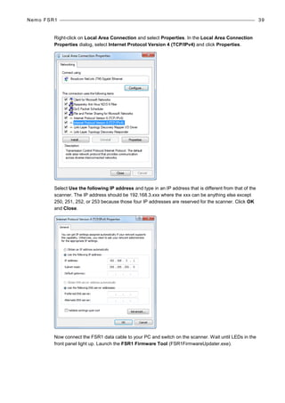 Nemo FSR1 39
Right-click on Local Area Connection and select Properties. In the Local Area Connection
Properties dialog, select Internet Protocol Version 4 (TCP/IPv4) and click Properties.
Select Use the following IP address and type in an IP address that is different from that of the
scanner. The IP address should be 192.168.3.xxx where the xxx can be anything else except
250, 251, 252, or 253 because those four IP addresses are reserved for the scanner. Click OK
and Close.
Now connect the FSR1 data cable to your PC and switch on the scanner. Wait until LEDs in the
front panel light up. Launch the FSR1 Firmware Tool (FSR1FirmwareUpdater.exe).
 