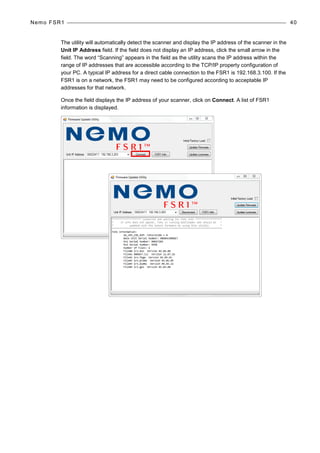 Nemo FSR1 40
The utility will automatically detect the scanner and display the IP address of the scanner in the
Unit IP Address field. If the field does not display an IP address, click the small arrow in the
field. The word “Scanning” appears in the field as the utility scans the IP address within the
range of IP addresses that are accessible according to the TCP/IP property configuration of
your PC. A typical IP address for a direct cable connection to the FSR1 is 192.168.3.100. If the
FSR1 is on a network, the FSR1 may need to be configured according to acceptable IP
addresses for that network.
Once the field displays the IP address of your scanner, click on Connect. A list of FSR1
information is displayed.
 