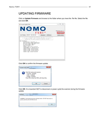 Nemo FSR1 41
UPDATING FIRMWARE
Click on Update Firmware and browse to the folder where you have the .ffw file. Select the file
and click OK.
Click OK to confirm the firmware update.
Click OK. It is important NOT to disconnect or power cycle the scanner during the firmware
update.
 