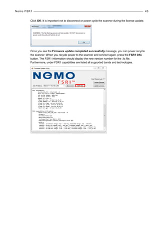 Nemo FSR1 43
Click OK. It is important not to disconnect or power cycle the scanner during the license update.
Once you see the Firmware update completed successfully message, you can power recycle
the scanner. When you recycle power to the scanner and connect again, press the FSR1 Info
button. The FSR1 information should display the new version number for the .lic file.
Furthermore, under FSR1 capabilities are listed all supported bands and technologies.
 