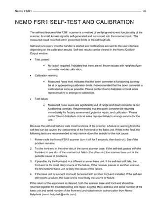 Nemo FSR1 44
NEMO FSR1 SELF-TEST AND CALIBRATION
The self-test feature of the FSR1 scanner is a method of verifying end-to-end functionality of the
scanner. A small, known signal is self-generated and introduced into the scanner input. The
measured result must fall within prescribed limits or the self-test fails.
Self-test runs every time the handler is started and notifications are sent to the user interface
depending on the calibration results. Self-test results can be viewed in the Nemo Outdoor
Output window.
• Test passed
• No action required. Indicates that there are no known issues with receiver/down
converter module calibration.
• Calibration warning
• Measured noise level indicates that the down converter is functioning but may
be at or approaching calibration limits. Recommended that the down converter is
calibrated as soon as possible. Please contact Nemo helpdesk or local sales
representative to arrange re-calibration.
• Test failure
• Measured noise levels are significantly out of range and down converter is not
functioning correctly. Recommended that the down converter be returned
immediately for factory assessment, potential repair, and calibration. Please
contact Nemo helpdesk or local sales representative to arrange service for the
unit.
Because the self-test feature tests most functions of the scanner, a failure or warning from the
self-test can be caused by components of the front-end or the base unit. While in the field, the
following tests are recommended to help narrow down the search for the root cause:
1. Power-cycle the Nemo FSR1 scanner (turn it off for 5 seconds, then back on). See if the
problem remains.
2. Try the front-end in the other slot of the same scanner base. If the self-test passes with the
front-end in one slot of the scanner but fails in the other slot, the scanner base unit is the
possible cause of problems.
3. If possible, try the front-end in a different scanner base unit. If the self-test still fails, the
front-end is the most likely source of the failure. If the receiver passes in another scanner,
the first scanner base unit is likely the cause of the failure.
4. If the base unit is suspect, it should be tested with another front-end installed. If the self-test
still reports a failure, the base unit is most likely the source of failure.
If the return of the equipment is planned, both the scanner base and front-end should be
returned together for troubleshooting and repair. Log the MAC address and serial number of the
base unit and serial number of the front-end and obtain return authorization from Nemo
Helpdesk (nemo.helpdesk@anite.com).
 