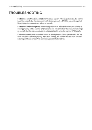 Troubleshooting 45
TROUBLESHOOTING
If a Scanner synchronization failed error message appears in the Output window, the scanner
is working properly, but the scanner did not find strong enough a CPICH in a short time period.
Nevertheless, the measurement will go on normally.
If a Scanner GPS locking failed error message appears in the Output window, the scanner is
working properly, but the scanner GPS has no fix or is not connected. The measurement will go
on normally, but the scanner accuracy is not as good as it is when the scanner GPS has a fix.
If the Nemo FSR1 license information cannot be read by Nemo Outdoor, please check that the
down converter is attached properly. If this does not help, it is possible that the down converter
is damaged. Please contact Anite technical support for further advice.
 
