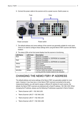 Nemo FSR1 7
6. Connect the power cable to the scanner and to a power source. Switch power on.
7. The default address and name settings of the scanner are generally suitable for most users.
There is no need to configure these settings when using the Nemo FSR1 scanner with Nemo
Outdoor.
8. The status LEDs at the front panel display how the scanner is functioning.
LED Name LED Color Description
RxA Green Receiver A enabled
Amber Receiver A disabled i.e. EEPROM not readable
RxB Green Receiver B enabled
Amber Receiver B disabled i.e. EEPROM not readable
Status Green GPS Locked
Amber GPS Unlocked
Active Green Ethernet link connected
Red Ethernet link disconnected
All LEDs Amber If all four LEDs are amber, the bootloader is
running and the module needs to be reloaded
CHANGING THE NEMO FSR1 IP ADDRESS
The default address and name settings of the Nemo FSR1 are generally suitable for most
users. However, if you have two or more Nemo FSR1 scanners connected to the same
measurement laptop, you will need to assign a different IP address for each scanner. By
default, the Nemo FSR1 scanners are delivered with a fixed IP address: 192.168.3.253. When
changing the IP address, please use the following IP addresses supported in Nemo Outdoor:
• "Nemo Scanner LAN" = 192.168.3.253
• "Nemo Scanner LAN 2" = 192.168.3.252
• "Nemo Scanner LAN 3" = 192.168.3.251
• "Nemo Scanner LAN 4" = 192.168.3.250
Fuse
Power connector Power switch
Fans
 