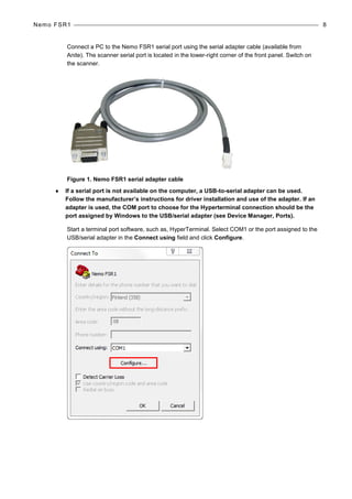 Nemo FSR1 8
Connect a PC to the Nemo FSR1 serial port using the serial adapter cable (available from
Anite). The scanner serial port is located in the lower-right corner of the front panel. Switch on
the scanner.
Figure 1. Nemo FSR1 serial adapter cable
♦ If a serial port is not available on the computer, a USB-to-serial adapter can be used.
Follow the manufacturer’s instructions for driver installation and use of the adapter. If an
adapter is used, the COM port to choose for the Hyperterminal connection should be the
port assigned by Windows to the USB/serial adapter (see Device Manager, Ports).
Start a terminal port software, such as, HyperTerminal. Select COM1 or the port assigned to the
USB/serial adapter in the Connect using field and click Configure.
 