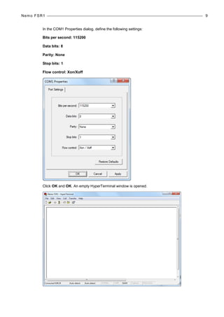 Nemo FSR1 9
In the COM1 Properties dialog, define the following settings:
Bits per second: 115200
Data bits: 8
Parity: None
Stop bits: 1
Flow control: Xon/Xoff
Click OK and OK. An empty HyperTerminal window is opened.
 