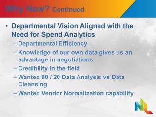 Why Now? Continued
• Departmental Vision Aligned with the
Need for Spend Analytics
– Departmental Efficiency
– Knowledge of our own data gives us an
advantage in negotiations
– Credibility in the field
– Wanted 80 / 20 Data Analysis vs Data
Cleansing
– Wanted Vendor Normalization capability
 