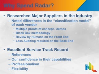 Why Spend Radar?
• Researched Major Suppliers in the Industry
– Noted differences in the “classification model”
of each vendor
• Multiple proofs of concept / demos
• Black Box methodology
• Review by Humans on the Front End
• Less Auditing required on the Back End
• Excellent Service Track Record
– References
– Our confidence in their capabilities
– Professionalism
– Flexibility
 