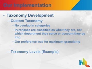 Our Implementation
• Taxonomy Development
– Custom Taxonomy
• No overlap in categories
• Purchases are classified as what they are, not
which department they serve or account they go
into
• Our preference was for maximum granularity
– Taxonomy Levels (Example)
 