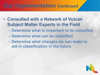 Our Implementation Continued
• Consulted with a Network of Vulcan
Subject Matter Experts in the Field
– Determine what is important to be classified
– Determine what can be classified
– Determine what changes we can make to
aid in classification in the future
 