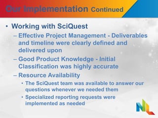 Our Implementation Continued
• Working with SciQuest
– Effective Project Management - Deliverables
and timeline were clearly defined and
delivered upon
– Good Product Knowledge - Initial
Classification was highly accurate
– Resource Availability
• The SciQuest team was available to answer our
questions whenever we needed them
• Specialized reporting requests were
implemented as needed
 