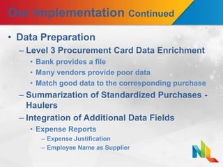 Our Implementation Continued
• Data Preparation
– Level 3 Procurement Card Data Enrichment
• Bank provides a file
• Many vendors provide poor data
• Match good data to the corresponding purchase
– Summarization of Standardized Purchases -
Haulers
– Integration of Additional Data Fields
• Expense Reports
– Expense Justification
– Employee Name as Supplier
 