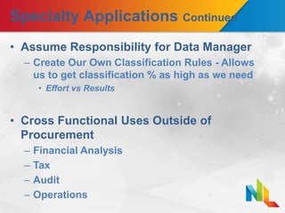 Specialty Applications Continued
• Assume Responsibility for Data Manager
– Create Our Own Classification Rules - Allows
us to get classification % as high as we need
• Effort vs Results
• Cross Functional Uses Outside of
Procurement
– Financial Analysis
– Tax
– Audit
– Operations
 