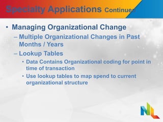 Specialty Applications Continued
• Managing Organizational Change
– Multiple Organizational Changes in Past
Months / Years
– Lookup Tables
• Data Contains Organizational coding for point in
time of transaction
• Use lookup tables to map spend to current
organizational structure
 