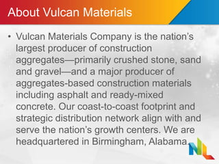 About Vulcan Materials
• Vulcan Materials Company is the nation’s
largest producer of construction
aggregates—primarily crushed stone, sand
and gravel—and a major producer of
aggregates-based construction materials
including asphalt and ready-mixed
concrete. Our coast-to-coast footprint and
strategic distribution network align with and
serve the nation’s growth centers. We are
headquartered in Birmingham, Alabama.
 