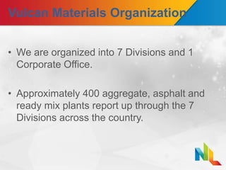 Vulcan Materials Organization
• We are organized into 7 Divisions and 1
Corporate Office.
• Approximately 400 aggregate, asphalt and
ready mix plants report up through the 7
Divisions across the country.
 