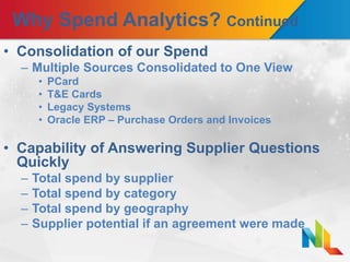 Why Spend Analytics? Continued
• Consolidation of our Spend
– Multiple Sources Consolidated to One View
• PCard
• T&E Cards
• Legacy Systems
• Oracle ERP – Purchase Orders and Invoices
• Capability of Answering Supplier Questions
Quickly
– Total spend by supplier
– Total spend by category
– Total spend by geography
– Supplier potential if an agreement were made
 