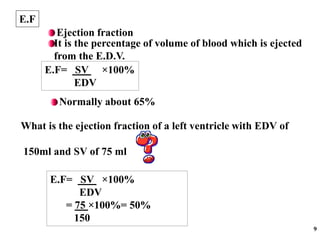 9
E.F
It is the percentage of volume of blood which is ejected
from the E.D.V.
Ejection fraction
E.F= SV ×100%
EDV
What is the ejection fraction of a left ventricle with EDV of
150ml and SV of 75 ml
E.F= SV ×100%
EDV
= 75 ×100%= 50%
150
Normally about 65%
 