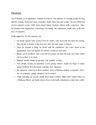 Decision
Joy of Running is an organization founded by Srinivas with intention of coaching people for long
distance running. He focused more on people’s health rather than their wealth. The Joy of Running
involves physical activity which needs proper running locations without traffic congestions. Since
the demand of the organization is increasing very rapidly, the organization should move to the next
level of expansion.
Some suggestions for the expansion are:
o He should appoint more coaches from the runners who stood with him from the starting.
They should be trained so that they also share the same vision as Srinivas.
o Since the demand is rising, he should split the organization into zones based on the
geographical areas and appoint the selected coaches in each zones.
o Routes can be decided in such a way that two groups can share the same way, hence traffic
can be avoided to an extent.
o Multiple batches should be allocated with available coaches.
o Even though coaches are appointed to each groups, Srinivas should not forget to collect
proper feedback from the people regarding their experience.
o By organizing a meet up of whole members of Joy of Running monthly or quarterly, Srini’s
fear of community getting disrupted can be avoided.
o While expanding the coaches should never forget to follow “high touch” model which Joy
of Running follows and should always focus on the health maximization rather than wealth.
 