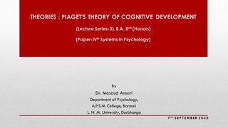THEORIES : PIAGET'S THEORY OF COGNITIVE DEVELOPMENT
(Lecture Series-3), B.A. IInd
(Honors)
(Paper-IVth
Systems in Psychology)
By
Dr. Masaud Ansari
Department of Psychology,
A.P.S.M.College, Barauni
L. N. M. University, Darbhanga
7 t h S E P T E M B ER 2 0 2 0
 