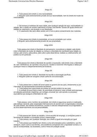 Artigo XV
1. Toda pessoa tem direito a uma nacionalidade.
2. Ninguém será arbitrariamente privado de sua nacionalidade, nem do direito de mudar de
nacionalidade.
Artigo XVI
1. Os homens e mulheres de maior idade, sem qualquer retrição de raça, nacionalidade ou
religião, têm o direito de contrair matrimônio e fundar uma família. Gozam de iguais direitos em
relação ao casamento, sua duração e sua dissolução.
2. O casamento não será válido senão com o livre e pleno consentimento dos nubentes.
Artigo XVII
1. Toda pessoa tem direito à propriedade, só ou em sociedade com outros.
2.Ninguém será arbitrariamente privado de sua propriedade.
Artigo XVIII
Toda pessoa tem direito à liberdade de pensamento, consciência e religião; este direito
inclui a liberdade de mudar de religião ou crença e a liberdade de manifestar essa religião ou
crença, pelo ensino, pela prática, pelo culto e pela observância, isolada ou coletivamente, em
público ou em particular.
Artigo XIX
Toda pessoa tem direito à liberdade de opinião e expressão; este direito inclui a liberdade
de, sem interferência, ter opiniões e de procurar, receber e transmitir informações e idéias por
quaisquer meios e independentemente de fronteiras.
Artigo XX
1. Toda pessoa tem direito à liberdade de reunião e associação pacíficas.
2. Ninguém pode ser obrigado a fazer parte de uma associação.
Artigo XXI
1. Toda pessoa tem o direito de tomar parte no governo de seu país, diretamente ou por
intermédio de representantes livremente escolhidos.
2. Toda pessoa tem igual direito de acesso ao serviço público do seu país.
3. A vontade do povo será a base da autoridade do governo; esta vontade será expressa
em eleições periódicas e legítimas, por sufrágio universal, por voto secreto ou processo
equivalente que assegure a liberdade de voto.
Artigo XXII
Toda pessoa, como membro da sociedade, tem direito à segurança social e à realização,
pelo esforço nacional, pela cooperação internacional e de acordo com a organização e recursos
de cada Estado, dos direitos econômicos, sociais e culturais indispensáveis à sua dignidade e
ao livre desenvolvimento da sua personalidade.
Artigo XXIII
1.Toda pessoa tem direito ao trabalho, à livre escolha de emprego, a condições justas e
favoráveis de trabalho e à proteção contra o desemprego.
2. Toda pessoa, sem qualquer distinção, tem direito a igual remuneração por igual
trabalho.
3. Toda pessoa que trabalhe tem direito a uma remuneração justa e satisfatória, que lhe
assegure, assim como à sua família, uma existência compatível com a dignidade humana, e a
que se acrescentarão, se necessário, outros meios de proteção social.
Página 3 de 5Declaração Universal dos Direitos Humanos
09/12/2013http://portal.mj.gov.br/sedh/ct/legis_intern/ddh_bib_inter_universal.htm
 