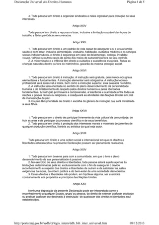 4. Toda pessoa tem direito a organizar sindicatos e neles ingressar para proteção de seus
interesses.
Artigo XXIV
Toda pessoa tem direito a repouso e lazer, inclusive a limitação razoável das horas de
trabalho e férias periódicas remuneradas.
Artigo XXV
1. Toda pessoa tem direito a um padrão de vida capaz de assegurar a si e a sua família
saúde e bem estar, inclusive alimentação, vestuário, habitação, cuidados médicos e os serviços
sociais indispensáveis, e direito à segurança em caso de desemprego, doença, invalidez,
viuvez, velhice ou outros casos de perda dos meios de subsistência fora de seu controle.
2. A maternidade e a infância têm direito a cuidados e assistência especiais. Todas as
crianças nascidas dentro ou fora do matrimônio, gozarão da mesma proteção social.
Artigo XXVI
1. Toda pessoa tem direito à instrução. A instrução será gratuita, pelo menos nos graus
elementares e fundamentais. A instrução elementar será obrigatória. A instrução técnico-
profissional será acessível a todos, bem como a instrução superior, esta baseada no mérito.
2. A instrução será orientada no sentido do pleno desenvolvimento da personalidade
humana e do fortalecimento do respeito pelos direitos humanos e pelas liberdades
fundamentais. A instrução promoverá a compreensão, a tolerância e a amizade entre todas as
nações e grupos raciais ou religiosos, e coadjuvará as atividades das Nações Unidas em prol
da manutenção da paz.
3. Os pais têm prioridade de direito n escolha do gênero de instrução que será ministrada
a seus filhos.
Artigo XXVII
1. Toda pessoa tem o direito de participar livremente da vida cultural da comunidade, de
fruir as artes e de participar do processo científico e de seus benefícios.
2. Toda pessoa tem direito à proteção dos interesses morais e materiais decorrentes de
qualquer produção científica, literária ou artística da qual seja autor.
Artigo XVIII
Toda pessoa tem direito a uma ordem social e internacional em que os direitos e
liberdades estabelecidos na presente Declaração possam ser plenamente realizados.
Artigo XXIV
1. Toda pessoa tem deveres para com a comunidade, em que o livre e pleno
desenvolvimento de sua personalidade é possível.
2. No exercício de seus direitos e liberdades, toda pessoa estará sujeita apenas às
limitações determinadas pela lei, exclusivamente com o fim de assegurar o devido
reconhecimento e respeito dos direitos e liberdades de outrem e de satisfazer às justas
exigências da moral, da ordem pública e do bem-estar de uma sociedade democrática.
3. Esses direitos e liberdades não podem, em hipótese alguma, ser exercidos
contrariamente aos propósitos e princípios das Nações Unidas.
Artigo XXX
Nenhuma disposição da presente Declaração pode ser interpretada como o
reconhecimento a qualquer Estado, grupo ou pessoa, do direito de exercer qualquer atividade
ou praticar qualquer ato destinado à destruição de quaisquer dos direitos e liberdades aqui
estabelecidos.
Página 4 de 5Declaração Universal dos Direitos Humanos
09/12/2013http://portal.mj.gov.br/sedh/ct/legis_intern/ddh_bib_inter_universal.htm
 