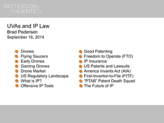 7/16/20181
UVAs and IP Law
Brad Pedersen
September 16, 2014
Drones
Flying Saucers
Early Drones
Gaming Drones
Drone Market
US Regulatory Landscape
What is IP?
Offensive IP Tools
Good Patenting
Freedom to Operate (FTO)
IP Insurance
US Patents and Lawsuits
America Invents Act (AIA)
First-Inventor-to-File (FITF)
“PTAB” Patent Death Squad
The Future of IP
 