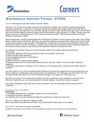 Maintenance Operator Trainee– #15999
Location: Brunswick County Power Station, Freeman, Virginia
Dominion is one of the nation's largest producers and transporters of energy, with a portfolio of approximately 28,000
megawatts of generation, 11,000 miles of natural gas transmission, gathering and storage pipeline and 63,100 miles of
electric transmission and distribution lines. Dominion operates the nation's largest natural gas storage system with 947 billion
cubic feet of storage capacity and serves nearly 6 million utility and retail energy customers in 15 states. Dominion has been
chosen to serve as a featured company for the Troops to Energy Jobs program (T2EJ) through the Center for Energy
Workforce Development (CEWD).
Dominion Generation is seeking qualified applicants for Maintenance Operator Trainee positions at Brunswick County Power
Station. The Brunswick County Power Station is a new gas fired combined cycle power station in Brunswick County, VA with
a net generating capacity of approximately 1,350 Megawatts. The Brunswick County site is located between Lawrenceville
and Emporia, Virginia on US 58. This facility is currently under construction and expected to begin commercial operations in
the summer of 2016, however we are looking to fill these positions within the next several months.
As a Maintenance Operator Trainee, you will be required to operate and maintain power station equipment.
This includes:
1) Inspecting, operating and monitoring equipment used in the production of electricity;
2) Performing daily routine operations;
3) Isolating/tagging equipment for maintenance;
4) Valve operations;
5) Making entries into computer-based logbooks;
6) Performing maintenance on major industrial equipment such as pumps, turbines, and power station mechanical
equipment;
7) Performing maintenance on batteries, motors, switchgear, motor operated valves, and other power station electrical
equipment.
You will be placed in a 56-month standardized skills development program at the appropriate rate of pay based upon your
previous experience, qualifications, demonstrated skills and competencies. The starting pay rate is $17.94 per hour and
increases through each step in the 56-month development program, to an upper rate of $37.03 per hour.
Day shifts and rotating 12-hour shifts will be available. Successful candidates must be available to travel and train in
Richmond, Virginia for up to nine (9) week periods of time (after starting). A valid driver’s license is required.
This position #15999 does not provide paid relocation assistance, however reasonable interview expenses will be
reimbursed.
Knowledge, Skills, and Abilities
Preferences:
1) Candidates with Associate’s or Bachelor’s degree in a technical discipline;
2) Journeyman craftsman experience;
3) Candidates who have power plant/power generation operational or maintenance experience
Education: Minimum of High School diploma or GED.
Other requirements and preferences are listed in the complete job description found on our website.
Apply Online: www.dom.com/careers (job #15999)
All applicants must apply online. Dominion is an equal opportunity employer and is committed to a diverse workforce.

 