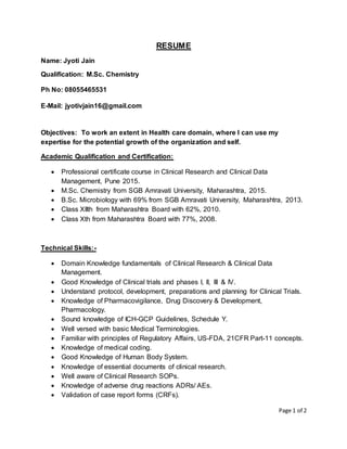 Page 1 of 2
RESUME
Name: Jyoti Jain
Qualification: M.Sc. Chemistry
Ph No: 08055465531
E-Mail: jyotivjain16@gmail.com
Objectives: To work an extent in Health care domain, where I can use my
expertise for the potential growth of the organization and self.
Academic Qualification and Certification:
 Professional certificate course in Clinical Research and Clinical Data
Management, Pune 2015.
 M.Sc. Chemistry from SGB Amravati University, Maharashtra, 2015.
 B.Sc. Microbiology with 69% from SGB Amravati University, Maharashtra, 2013.
 Class XIIth from Maharashtra Board with 62%, 2010.
 Class Xth from Maharashtra Board with 77%, 2008.
Technical Skills:-
 Domain Knowledge fundamentals of Clinical Research & Clinical Data
Management.
 Good Knowledge of Clinical trials and phases I, II, III & IV.
 Understand protocol, development, preparations and planning for Clinical Trials.
 Knowledge of Pharmacovigilance, Drug Discovery & Development,
Pharmacology.
 Sound knowledge of ICH-GCP Guidelines, Schedule Y.
 Well versed with basic Medical Terminologies.
 Familiar with principles of Regulatory Affairs, US-FDA, 21CFR Part-11 concepts.
 Knowledge of medical coding.
 Good Knowledge of Human Body System.
 Knowledge of essential documents of clinical research.
 Well aware of Clinical Research SOPs.
 Knowledge of adverse drug reactions ADRs/ AEs.
 Validation of case report forms (CRFs).
 