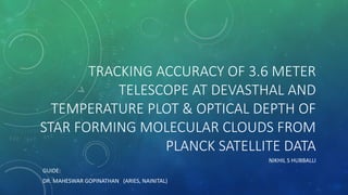 TRACKING ACCURACY OF 3.6 METER
TELESCOPE AT DEVASTHAL AND
TEMPERATURE PLOT & OPTICAL DEPTH OF
STAR FORMING MOLECULAR CLOUDS FROM
PLANCK SATELLITE DATA
NIKHIL S HUBBALLI
GUIDE:
DR. MAHESWAR GOPINATHAN (ARIES, NAINITAL)
 