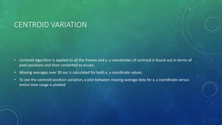 CENTROID VARIATION
• Centroid algorithm is applied to all the frames and x, y coordinates of centroid is found out in terms of
pixel positions and then converted to arcsec.
• Moving averages over 30 sec is calculated for both x, y coordinate values
• To see the centroid position variation, a plot between moving average data for x, y coordinate versus
entire time range is plotted
 