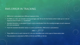 RMS ERROR IN TRACKING
• RMS error is calculated over different exposure time
• For RMS on 1 min, we consider moving averages over 30 sec for the frames which make up to 1 min of
exposure time in both x, y coordinates
• Standard deviation is calculated in each x and y coordinates from the moving averages at each exposure
of 1 min considered
• From the standard deviation values in x and y coordinates, RMS error is calculated as
𝑅𝑀𝑆 = 𝑥2 + 𝑦2
• These RMS errors in each interval of 1 min are calculated over entire span of observation data
• The procedure is extended to RMS on 30 min and RMS on 50 min
 
